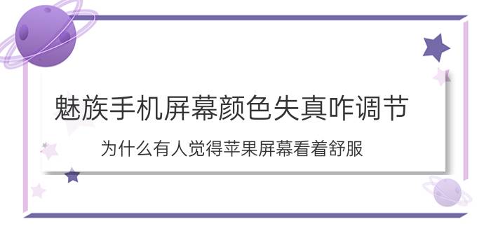 魅族手机屏幕颜色失真咋调节 为什么有人觉得苹果屏幕看着舒服？